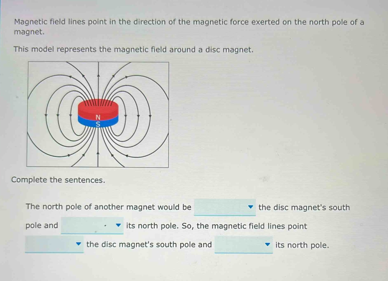 magnetic field lines point in the direction of the magnetic force exerted on the north pole of a magnet. this model represents the magnetic field around a disc magnet. complete the sentences. the north pole of another magnet would be the disc magnets south pole and its north pole. so, the magnetic field lines point the disc magnets south pole and its north pole.