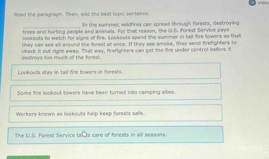 read the paragraph. then, add the best topic sentence. in the summer, wildfires can spread through forests, destroying trees and hurting people and animals. for that reason, the u.s. forest service pays lookouts to watch for signs of fire. lookouts spend the summer in tall fire towers so that they can see all around the forest at once. if they see smoke, they send firefighters to check it out right away. that way, firefighters can get the fire under control before it destroys too much of the forest. lookouts stay in tall fire towers in forests. some fire lookout towers have been turned into camping sites. workers known as lookouts help keep forests safe. the u.s. forest service takes care of forests in all seasons.