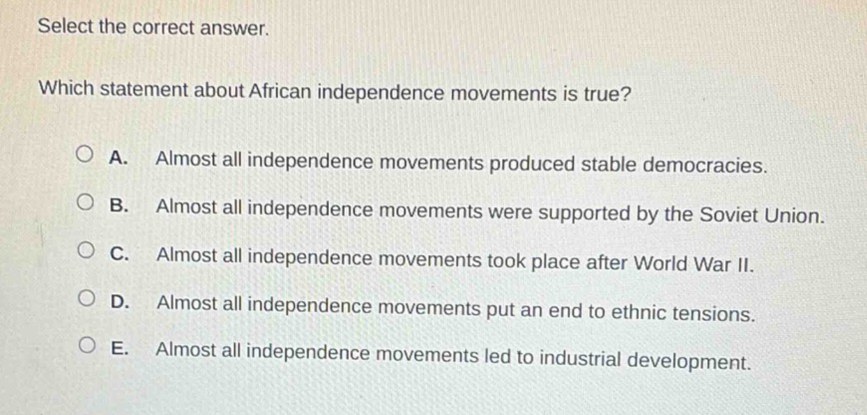 select the correct answer. which statement about african independence movements is true? a. almost all independence movements produced stable democracies. b. almost all independence movements were supported by the soviet union. c. almost all independence movements took place after world war ii. d. almost all independence movements put an end to ethnic tensions. e. almost all independence movements led to industrial development.