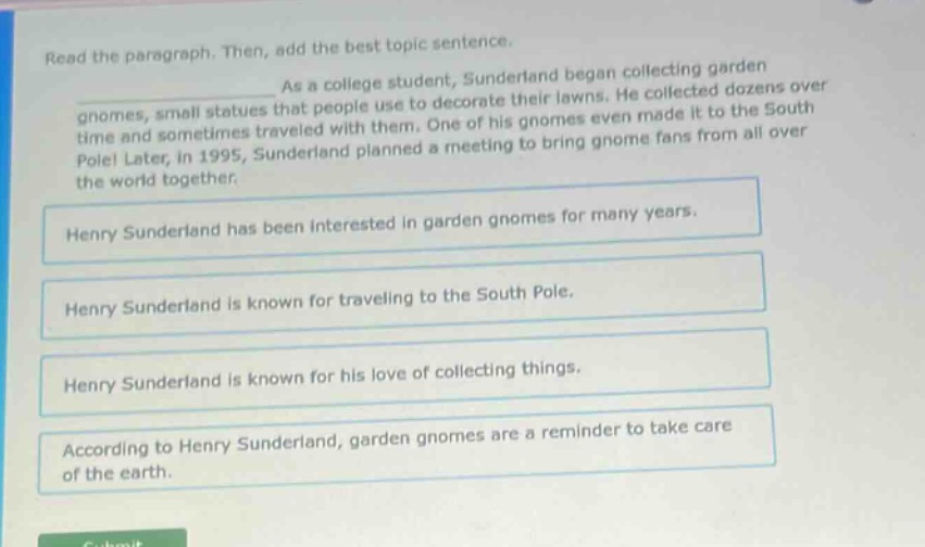 read the paragraph. then, add the best topic sentence. as a college student, sunderland began collecting garden gnomes, small statues that people use to decorate their lawns. he collected dozens over time and sometimes traveled with them. one of his gnomes even made it to the south pole! later, in 1995, sunderland planned a meeting to bring gnome fans from all over the world together. henry sunderland has been interested in garden gnomes for many years. henry sunderland is known for traveling to the south pole. henry sunderland is known for his love of collecting things. according to henry sunderland, garden gnomes are a reminder to take care of the earth.