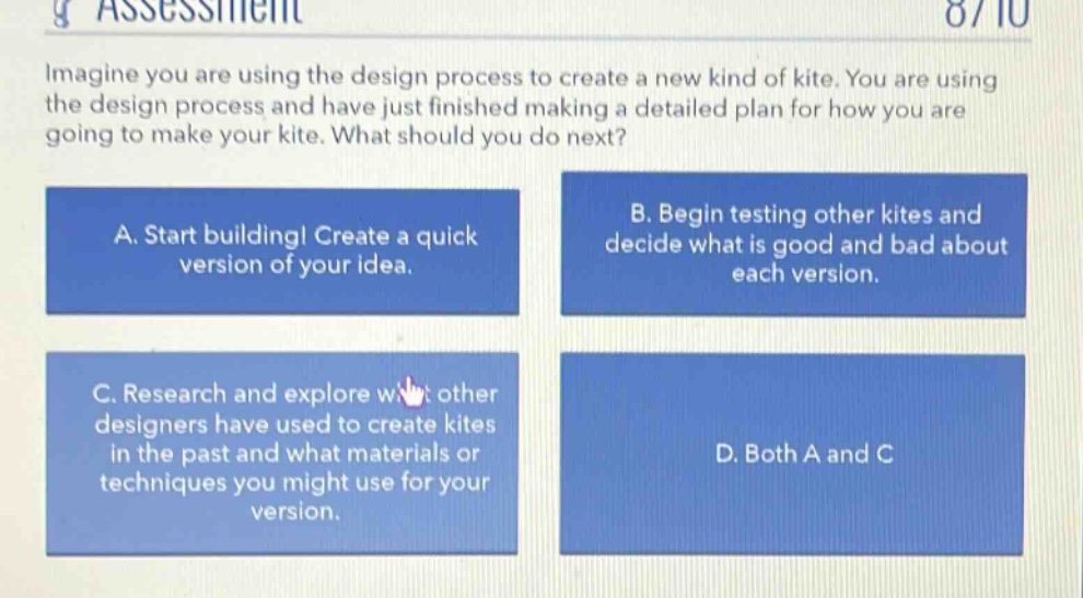 imagine you are using the design process to create a new kind of kite. you are using the design process and have just finished making a detailed plan for how you are going to make your kite. what should you do next? a. start building! create a quick version of your idea. b. begin testing other kites and decide what is good and bad about each version. c. research and explore what other designers have used to create kites in the past and what materials or techniques you might use for your version. d. both a and c