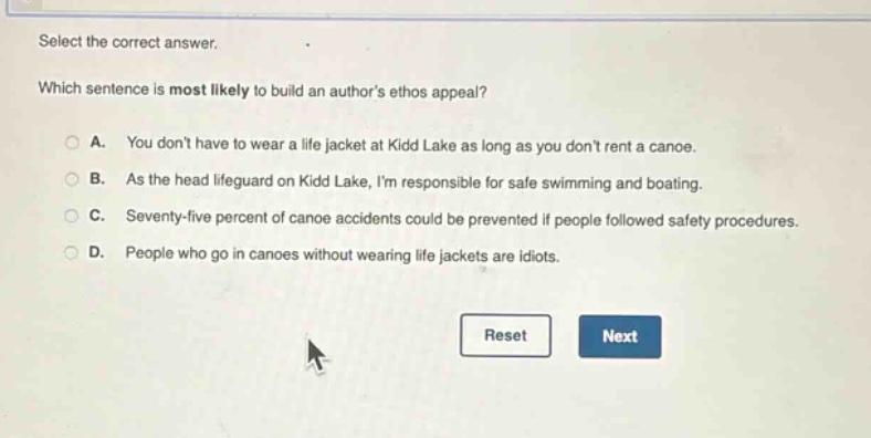 select the correct answer. which sentence is most likely to build an authors ethos appeal? a. you dont have to wear a life jacket at kidd lake as long as you dont rent a canoe. b. as the head lifeguard on kidd lake, im responsible for safe swimming and boating. c. seventy - five percent of canoe accidents could be prevented if people followed safety procedures. d. people who go in canoes without wearing life jackets are idiots.