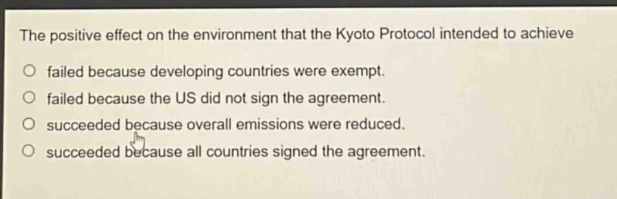 the positive effect on the environment that the kyoto protocol intended to achieve\no failed because developing countries were exempt.\no failed because the us did not sign the agreement.\no succeeded because overall emissions were reduced.\no succeeded because all countries signed the agreement.