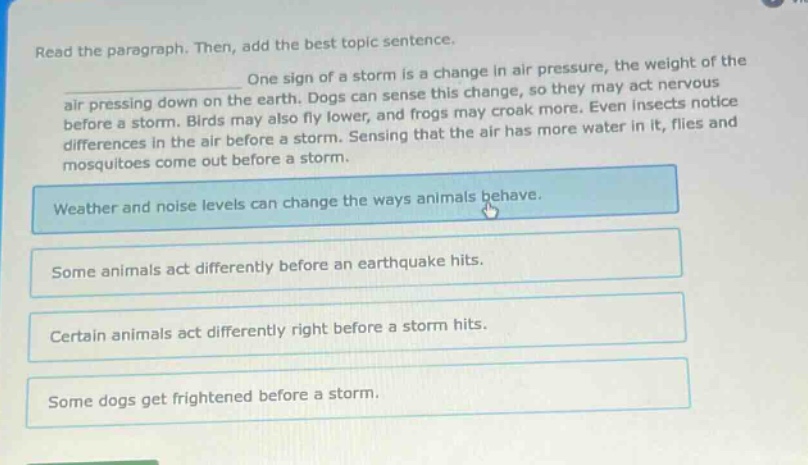 read the paragraph. then, add the best topic sentence. one sign of a storm is a change in air pressure, the weight of the air pressing down on the earth. dogs can sense this change, so they may act nervous before a storm. birds may also fly lower, and frogs may croak more. even insects notice differences in the air before a storm. sensing that the air has more water in it, flies and mosquitoes come out before a storm. weather and noise levels can change the ways animals behave. some animals act differently before an earthquake hits. certain animals act differently right before a storm hits. some dogs get frightened before a storm.