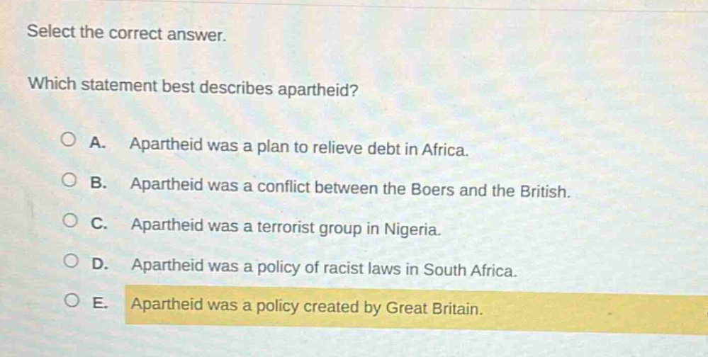 select the correct answer. which statement best describes apartheid? a. apartheid was a plan to relieve debt in africa. b. apartheid was a conflict between the boers and the british. c. apartheid was a terrorist group in nigeria. d. apartheid was a policy of racist laws in south africa. e. apartheid was a policy created by great britain.