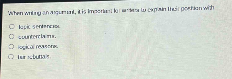 when writing an argument, it is important for writers to explain their position with\no topic sentences.\no counterclaims.\no logical reasons.\no fair rebuttals.