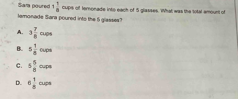 sara poured 1 1/8 cups of lemonade into each of 5 glasses. what was the total amount of lemonade sara poured into the 5 glasses? a. 3 7/8 cups b. 5 1/8 cups c. 5 5/8 cups d. 6 1/8 cups