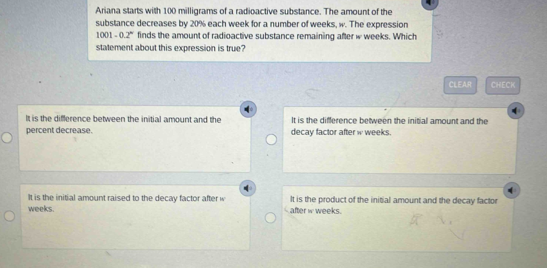 ariana starts with 100 milligrams of a radioactive substance. the amount of the substance decreases by 20% each week for a number of weeks, w. the expression 100(1 - 0.2)^w finds the amount of radioactive substance remaining after w weeks. which statement about this expression is true? it is the difference between the initial amount and the percent decrease. it is the difference between the initial amount and the decay factor after w weeks. it is the initial amount raised to the decay factor after w weeks. it is the product of the initial amount and the decay factor after w weeks.