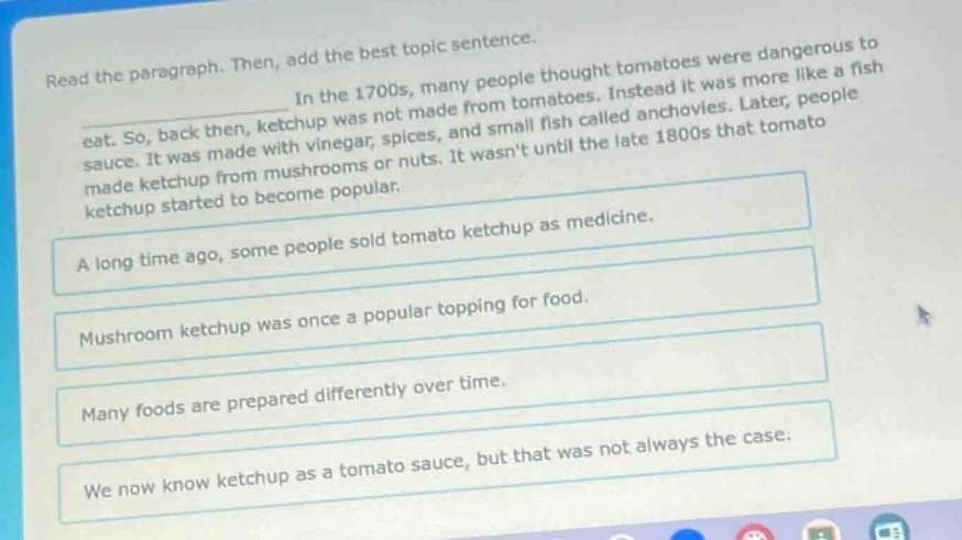 read the paragraph. then, add the best topic sentence. in the 1700s, many people thought tomatoes were dangerous to eat. so, back then, ketchup was not made from tomatoes. instead it was more like a fish sauce. it was made with vinegar, spices, and small fish called anchovies. later, people made ketchup from mushrooms or nuts. it wasnt until the late 1800s that tomato ketchup started to become popular. a long time ago, some people sold tomato ketchup as medicine. mushroom ketchup was once a popular topping for food. many foods are prepared differently over time. we now know ketchup as a tomato sauce, but that was not always the case.
