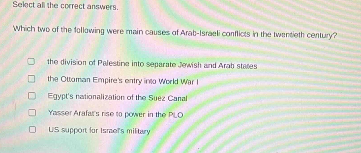 select all the correct answers. which two of the following were main causes of arab - israeli conflicts in the twentieth century? the division of palestine into separate jewish and arab states the ottoman empires entry into world war i egypts nationalization of the suez canal yasser arafats rise to power in the plo us support for israels military