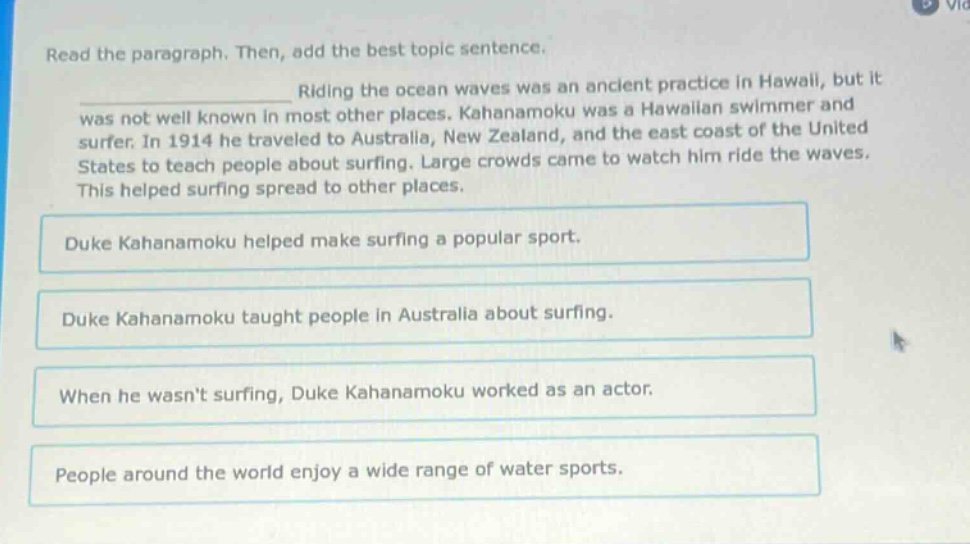 read the paragraph. then, add the best topic sentence. riding the ocean waves was an ancient practice in hawaii, but it was not well known in most other places. kahanamoku was a hawaiian swimmer and surfer. in 1914 he traveled to australia, new zealand, and the east coast of the united states to teach people about surfing. large crowds came to watch him ride the waves. this helped surfing spread to other places. duke kahanamoku helped make surfing a popular sport. duke kahanamoku taught people in australia about surfing. when he wasnt surfing, duke kahanamoku worked as an actor. people around the world enjoy a wide range of water sports.