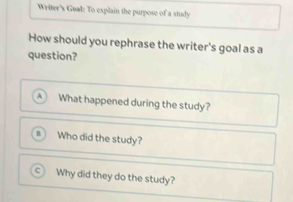writers goal: to explain the purpose of a study\nhow should you rephrase the writers goal as a question?\na what happened during the study?\nb who did the study?\nc why did they do the study?