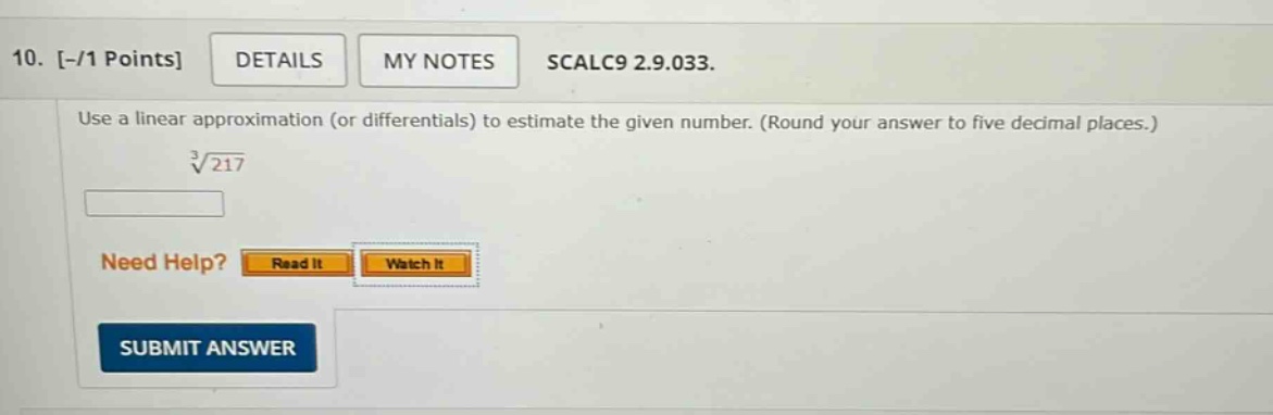 10. -/1 points details my notes scalc9 2.9.033. use a linear approximation (or differentials) to estimate the given number. (round your answer to five decimal places.) ∛217 need help? read it watch it submit answer
