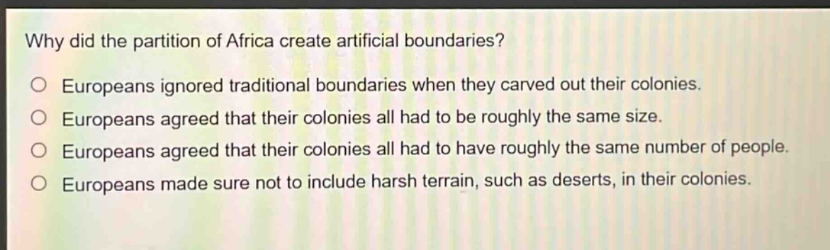 why did the partition of africa create artificial boundaries?\no europeans ignored traditional boundaries when they carved out their colonies.\no europeans agreed that their colonies all had to be roughly the same size.\no europeans agreed that their colonies all had to have roughly the same number of people.\no europeans made sure not to include harsh terrain, such as deserts, in their colonies.
