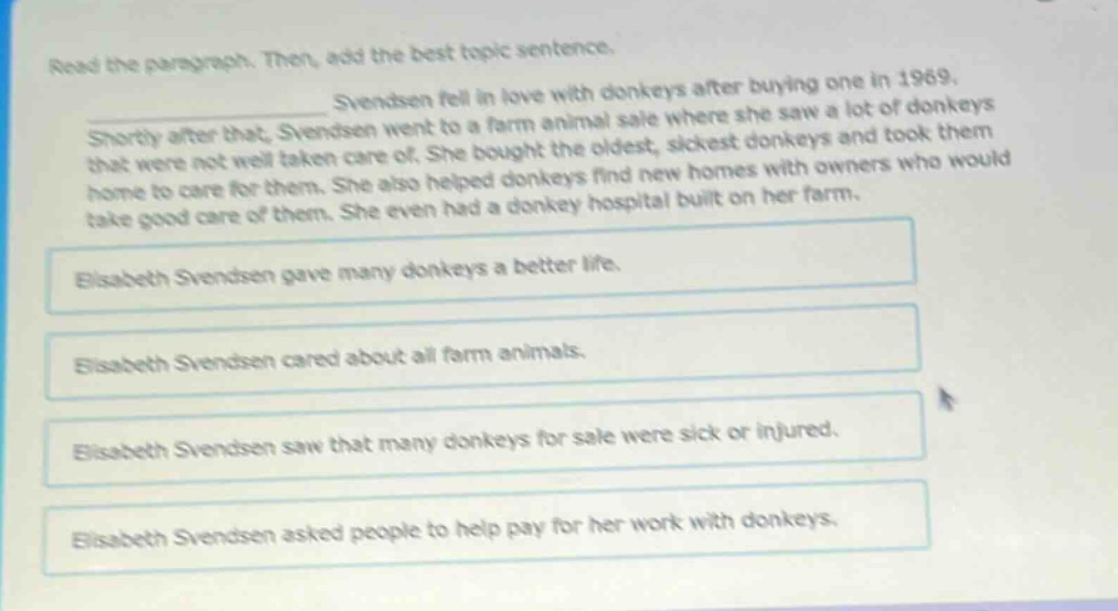 read the paragraph. then, add the best topic sentence. svendsen fell in love with donkeys after buying one in 1969. shortly after that, svendsen went to a farm animal sale where she saw a lot of donkeys that were not well taken care of. she bought the oldest, sickest donkeys and took them home to care for them. she also helped donkeys find new homes with owners who would take good care of them. she even had a donkey hospital built on her farm. elizabeth svendsen gave many donkeys a better life. elizabeth svendsen cared about all farm animals. elizabeth svendsen saw that many donkeys for sale were sick or injured. elizabeth svendsen asked people to help pay for her work with donkeys.