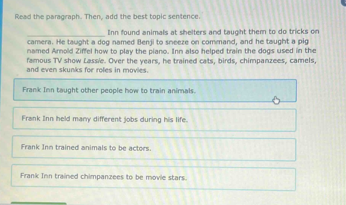 read the paragraph. then, add the best topic sentence. inn found animals at shelters and taught them to do tricks on camera. he taught a dog named benji to sneeze on command, and he taught a pig named arnold ziffel how to play the piano. inn also helped train the dogs used in the famous tv show lassie. over the years, he trained cats, birds, chimpanzees, camels, and even skunks for roles in movies. frank inn taught other people how to train animals. frank inn held many different jobs during his life. frank inn trained animals to be actors. frank inn trained chimpanzees to be movie stars.