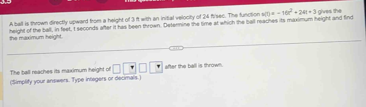 a ball is thrown directly upward from a height of 3 ft with an initial velocity of 24 ft/sec. the function s(t)= - 16t² + 24t + 3 gives the height of the ball, in feet, t seconds after it has been thrown. determine the time at which the ball reaches its maximum height and find the maximum height. the ball reaches its maximum height of after the ball is thrown. (simplify your answers. type integers or decimals.)