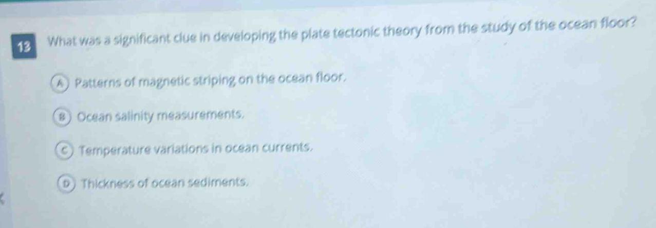 12 what was a significant clue in developing the plate tectonic theory from the study of the ocean floor? a patterns of magnetic striping on the ocean floor. b ocean salinity measurements. c temperature variations in ocean currents. d thickness of ocean sediments.