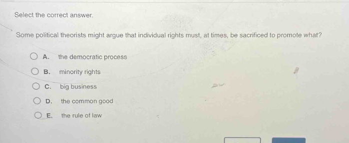 select the correct answer. some political theorists might argue that individual rights must, at times, be sacrificed to promote what? a. the democratic process b. minority rights c. big business d. the common good e. the rule of law