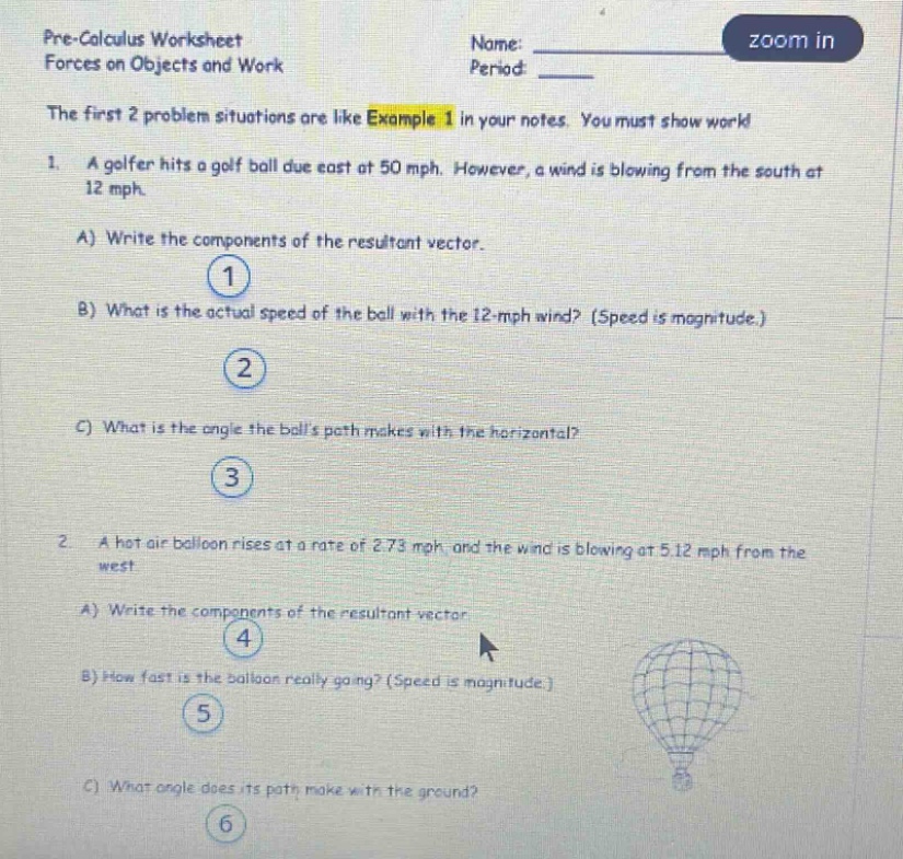 pre - calculus worksheet forces on objects and work name: ______ period: ______ the first 2 problem situations are like example 1 in your notes. you must show work 1. a golfer hits a golf ball due east at 50 mph. however, a wind is blowing from the south at 12 mph. a) write the components of the resultant vector. 1 b) what is the actual speed of the ball with the 12 - mph wind? (speed is magnitude.) 2 c) what is the angle the balls path makes with the horizontal? 3 2. a hot air balloon rises at a rate of 2.73 mph, and the wind is blowing at 5.12 mph from the west. a) write the components of the resultant vector 4 b) how fast is the balloon really going? (speed is magnitude.) 5 c) what angle does its path make with the ground? 6