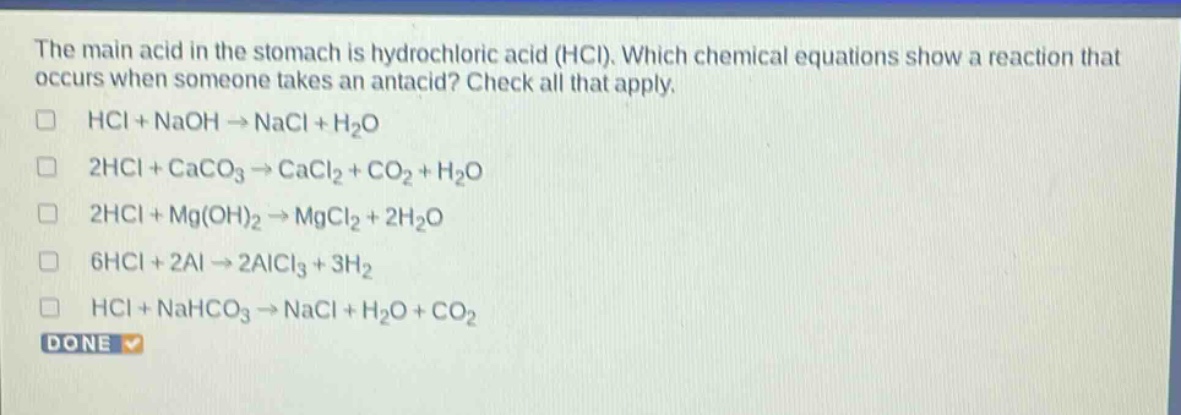 the main acid in the stomach is hydrochloric acid (hcl). which chemical equations show a reaction that occurs when someone takes an antacid? check all that apply. hcl + naoh → nacl + h2o 2hcl + caco3 → cacl2 + co2 + h2o 2hcl + mg(oh)2 → mgcl2 + 2h2o 6hcl + 2al → 2alcl3 + 3h2 hcl + nahco3 → nacl + h2o + co2 done