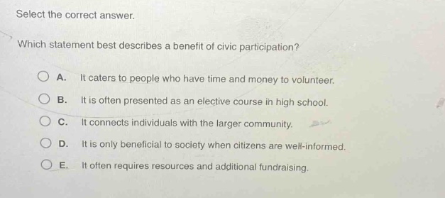 select the correct answer. which statement best describes a benefit of civic participation? a. it caters to people who have time and money to volunteer. b. it is often presented as an elective course in high school. c. it connects individuals with the larger community. d. it is only beneficial to society when citizens are well - informed. e. it often requires resources and additional fundraising.