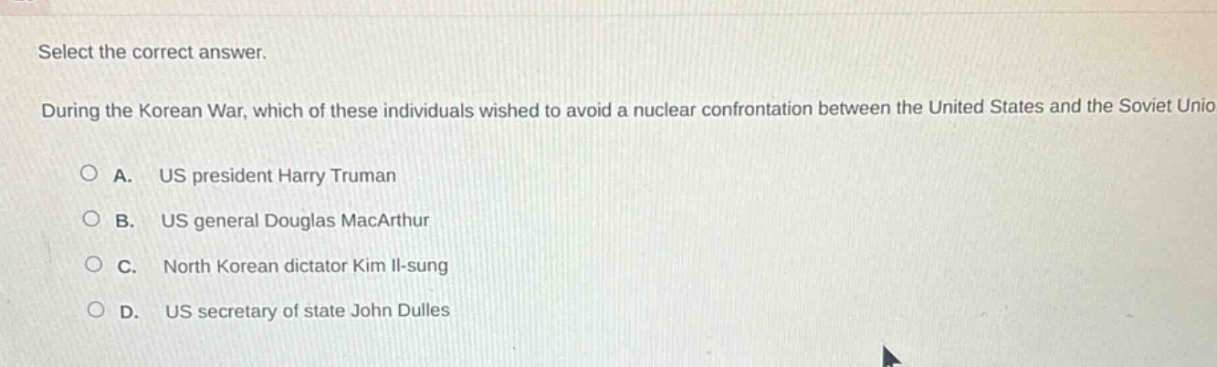 select the correct answer. during the korean war, which of these individuals wished to avoid a nuclear confrontation between the united states and the soviet union? a. us president harry truman b. us general douglas macarthur c. north korean dictator kim il - sung d. us secretary of state john dulles