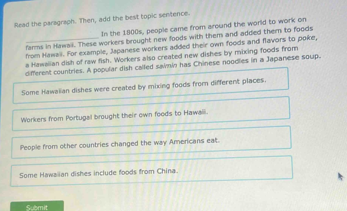 read the paragraph. then, add the best topic sentence. in the 1800s, people came from around the world to work on farms in hawaii. these workers brought new foods with them and added them to foods from hawaii. for example, japanese workers added their own foods and flavors to poke, a hawaiian dish of raw fish. workers also created new dishes by mixing foods from different countries. a popular dish called saimin has chinese noodles in a japanese soup. some hawaiian dishes were created by mixing foods from different places. workers from portugal brought their own foods to hawaii. people from other countries changed the way americans eat. some hawaiian dishes include foods from china.
