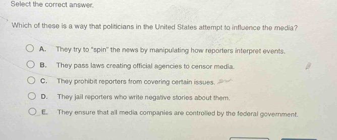 select the correct answer. which of these is a way that politicians in the united states attempt to influence the media? a. they try to \spin\ the news by manipulating how reporters interpret events. b. they pass laws creating official agencies to censor media. c. they prohibit reporters from covering certain issues. d. they jail reporters who write negative stories about them. e. they ensure that all media companies are controlled by the federal government.