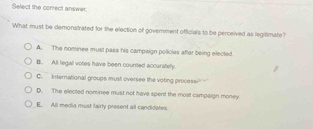 select the correct answer. what must be demonstrated for the election of government officials to be perceived as legitimate? a. the nominee must pass his campaign policies after being elected. b. all legal votes have been counted accurately. c. international groups must oversee the voting process. d. the elected nominee must not have spent the most campaign money. e. all media must fairly present all candidates.