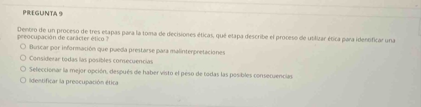 pregunta 9 dentro de un proceso de tres etapas para la toma de decisiones éticas, ¿qué etapa describe el proceso de utilizar ética para identificar una preocupación de carácter ético? buscar por información que pueda prestarse para malinterpretaciones considerar todas las posibles consecuencias seleccionar la mejor opción, después de haber visto el peso de todas las posibles consecuencias identificar la preocupación ética