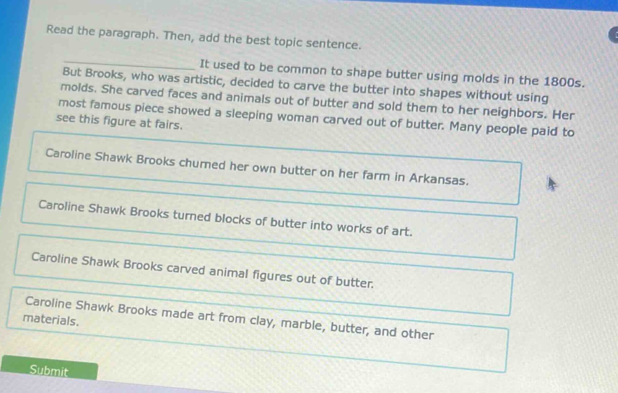 read the paragraph. then, add the best topic sentence. it used to be common to shape butter using molds in the 1800s. but brooks, who was artistic, decided to carve the butter into shapes without using molds. she carved faces and animals out of butter and sold them to her neighbors. her most famous piece showed a sleeping woman carved out of butter. many people paid to see this figure at fairs. caroline shawk brooks churned her own butter on her farm in arkansas. caroline shawk brooks turned blocks of butter into works of art. caroline shawk brooks carved animal figures out of butter. caroline shawk brooks made art from clay, marble, butter, and other materials. submit