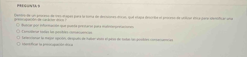 pregunta 9 dentro de un proceso de tres etapas para la toma de decisiones éticas, qué etapa describe el proceso de utilizar ética para identificar una preocupación de carácter ético? buscar por información que pueda prestarse para malinterpretaciones considerar todas las posibles consecuencias seleccionar la mejor opción, después de haber visto el peso de todas las posibles consecuencias identificar la preocupación ética