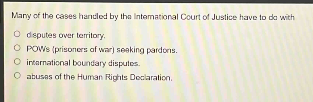 many of the cases handled by the international court of justice have to do with\no disputes over territory.\no pows (prisoners of war) seeking pardons.\no international boundary disputes.\no abuses of the human rights declaration.