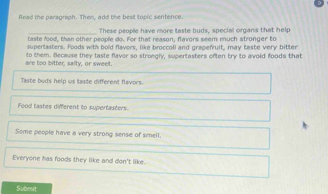 read the paragraph. then, add the best topic sentence. these people have more taste buds, special organs that help taste food, than other people do. for that reason, flavors seem much stronger to supertasters. foods with bold flavors, like broccoli and grapefruit, may taste very bitter to them. because they taste flavor so strongly, supertasters often try to avoid foods that are too bitter, salty, or sweet. taste buds help us taste different flavors. food tastes different to supertasters. some people have a very strong sense of smell. everyone has foods they like and dont like.