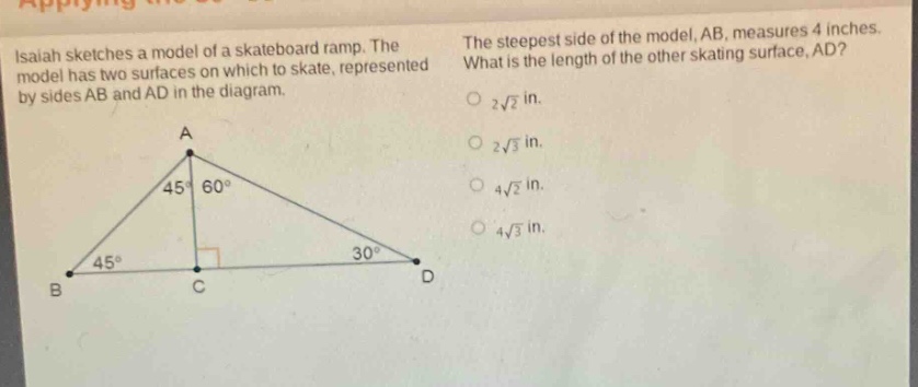 isaiah sketches a model of a skateboard ramp. the model has two surfaces on which to skate, represented by sides ab and ad in the diagram. the steepest side of the model, ab, measures 4 inches. what is the length of the other skating surface, ad? 2√2 in. 2√3 in. 4√2 in. 4√3 in.