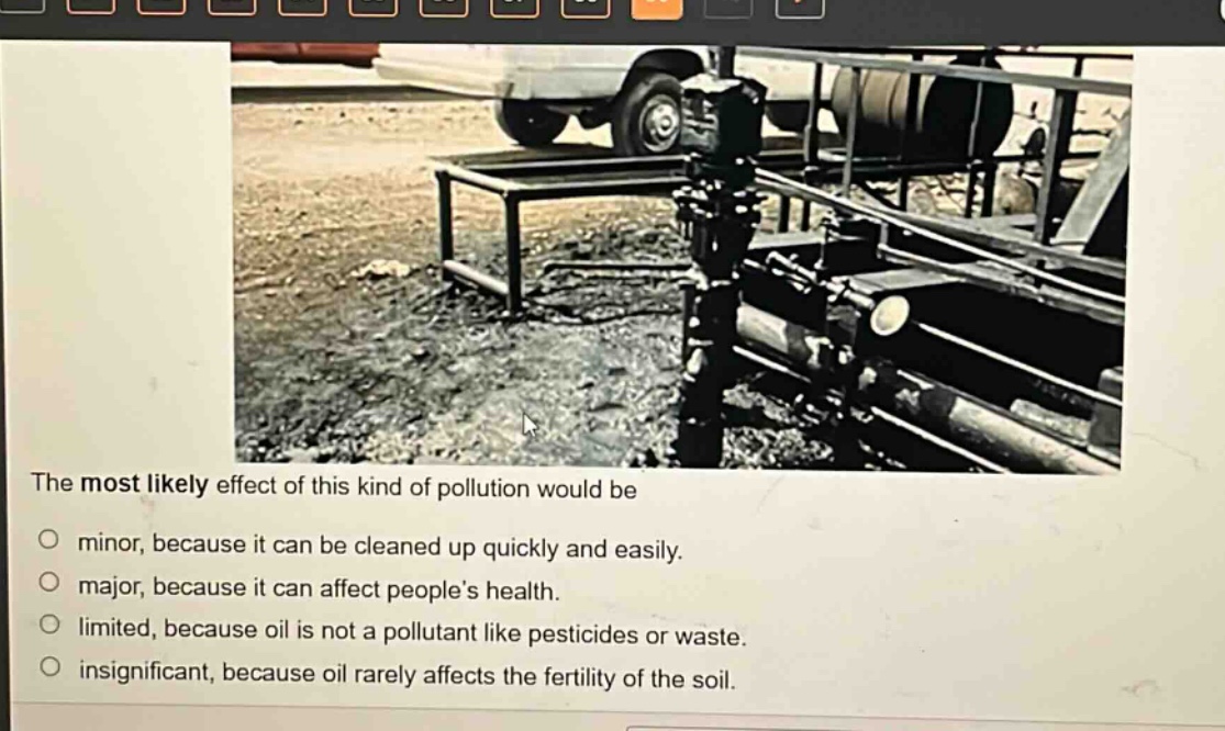the most likely effect of this kind of pollution would be\no minor, because it can be cleaned up quickly and easily.\no major, because it can affect peoples health.\no limited, because oil is not a pollutant like pesticides or waste.\no insignificant, because oil rarely affects the fertility of the soil.