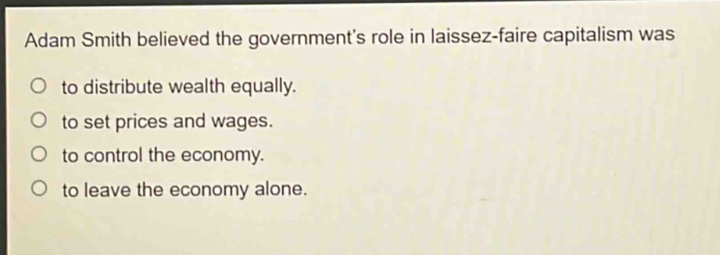 adam smith believed the governments role in laissez - faire capitalism was to distribute wealth equally. to set prices and wages. to control the economy. to leave the economy alone.