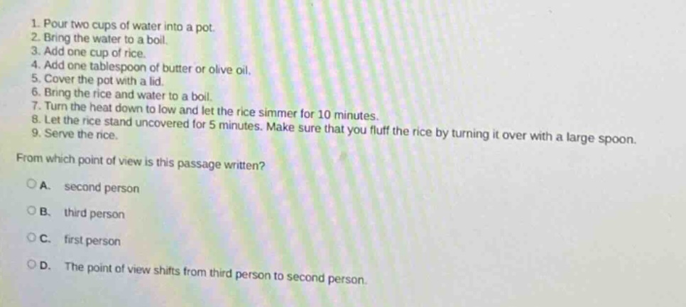 1. pour two cups of water into a pot. 2. bring the water to a boil. 3. add one cup of rice. 4. add one tablespoon of butter or olive oil. 5. cover the pot with a lid. 6. bring the rice and water to a boil. 7. turn the heat down to low and let the rice simmer for 10 minutes. 8. let the rice stand uncovered for 5 minutes. make sure that you fluff the rice by turning it over with a large spoon. 9. serve the rice. from which point of view is this passage written? o a. second person o b. third person o c. first person o d. the point of view shifts from third person to second person.