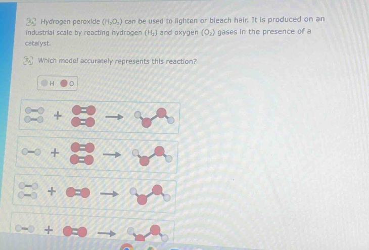hydrogen peroxide (h₂o₂) can be used to lighten or bleach hair. it is produced on an industrial scale by reacting hydrogen (h₂) and oxygen (o₂) gases in the presence of a catalyst. which model accurately represents this reaction? h o