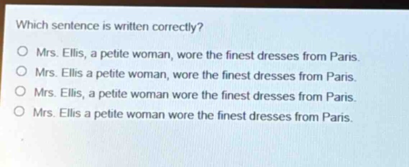 which sentence is written correctly?\no mrs. ellis, a petite woman, wore the finest dresses from paris.\no mrs. ellis a petite woman, wore the finest dresses from paris.\no mrs. ellis, a petite woman wore the finest dresses from paris.\no mrs. ellis a petite woman wore the finest dresses from paris.