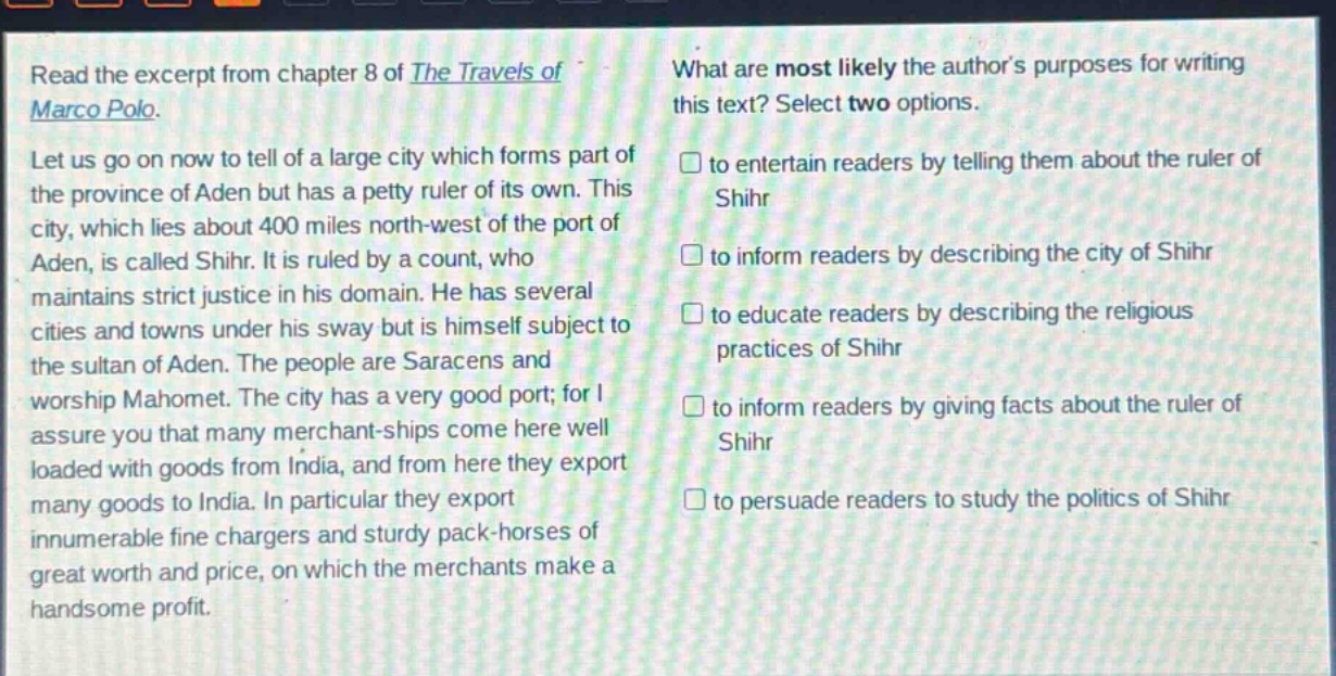 read the excerpt from chapter 8 of the travels of marco polo. let us go on now to tell of a large city which forms part of the province of aden but has a petty ruler of its own. this city, which lies about 400 miles north - west of the port of aden, is called shihr. it is ruled by a count, who maintains strict justice in his domain. he has several cities and towns under his sway but is himself subject to the sultan of aden. the people are saracens and worship mahomet. the city has a very good port; for i assure you that many merchant - ships come here well loaded with goods from india, and from here they export many goods to india. in particular they export innumerable fine chargers and sturdy pack - horses of great worth and price, on which the merchants make a handsome profit. what are most likely the authors purposes for writing this text? select two options. to entertain readers by telling them about the ruler of shihr to inform readers by describing the city of shihr to educate readers by describing the religious practices of shihr to inform readers by giving facts about the ruler of shihr to persuade readers to study the politics of shihr
