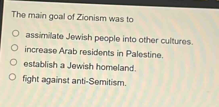 the main goal of zionism was to\nassimilate jewish people into other cultures.\nincrease arab residents in palestine.\nestablish a jewish homeland.\nfight against anti - semitism.