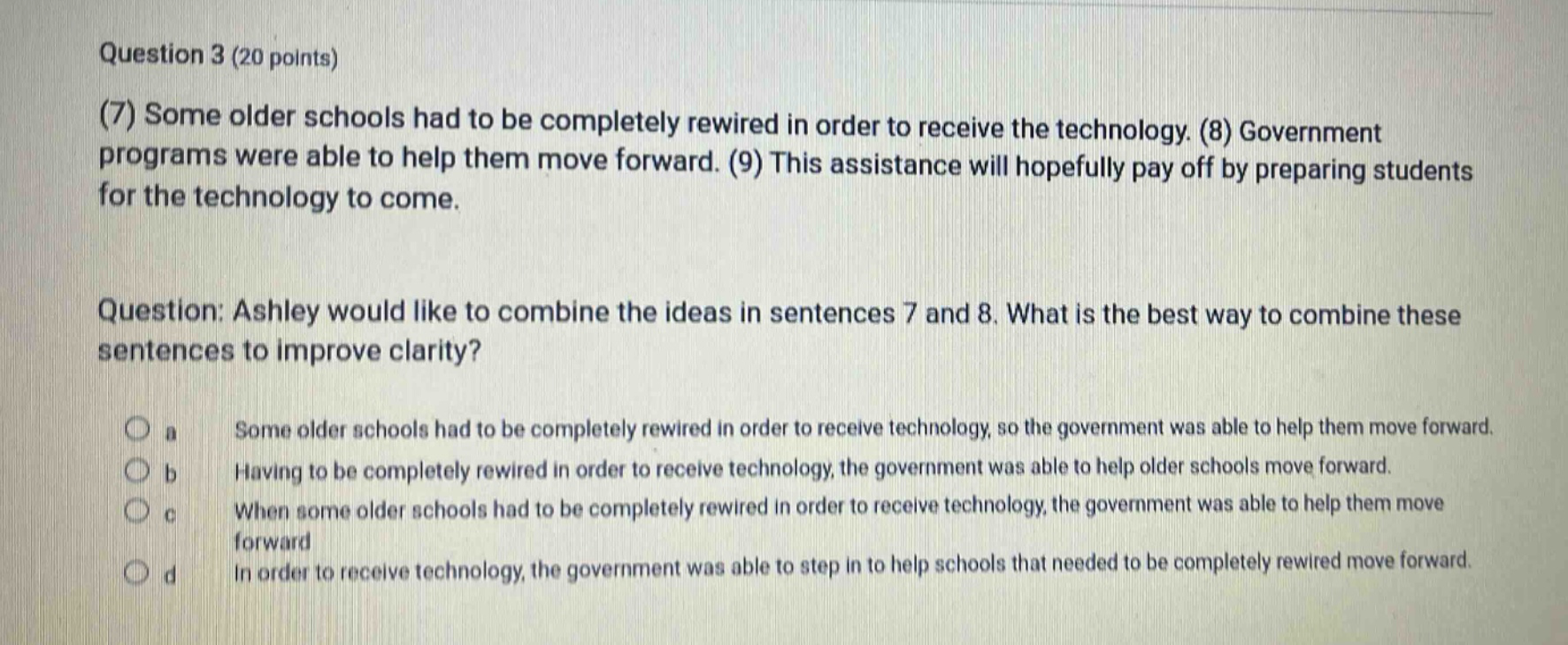question 3 (20 points)\n(7) some older schools had to be completely rewired in order to receive the technology. (8) government programs were able to help them move forward. (9) this assistance will hopefully pay off by preparing students for the technology to come.\nquestion: ashley would like to combine the ideas in sentences 7 and 8. what is the best way to combine these sentences to improve clarity?\n a some older schools had to be completely rewired in order to receive technology, so the government was able to help them move forward.\n b having to be completely rewired in order to receive technology, the government was able to help older schools move forward.\n c when some older schools had to be completely rewired in order to receive technology, the government was able to help them move forward\n d in order to receive technology, the government was able to step in to help schools that needed to be completely rewired move forward.