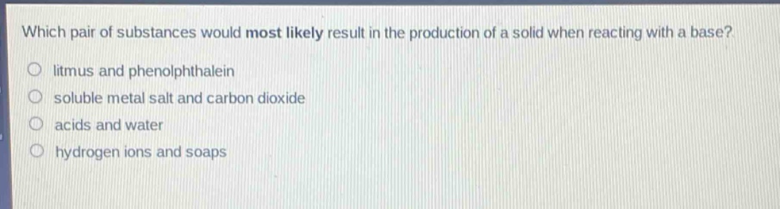 which pair of substances would most likely result in the production of a solid when reacting with a base?\nlitmus and phenolphthalein\nsoluble metal salt and carbon dioxide\nacids and water\nhydrogen ions and soaps