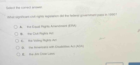 select the correct answer. what significant civil rights legislation did the federal government pass in 1990? a. the equal rights amendment (era) b. the civil rights act c. the voting rights act d. the americans with disabilities act (ada) e. the jim crow laws
