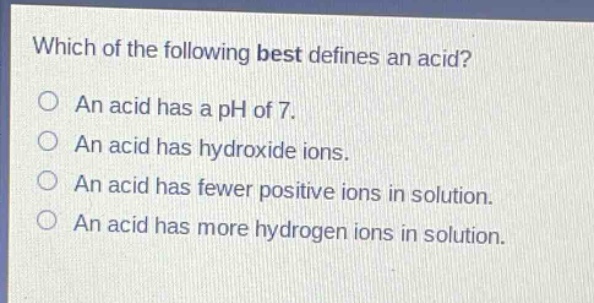 which of the following best defines an acid? an acid has a ph of 7. an acid has hydroxide ions. an acid has fewer positive ions in solution. an acid has more hydrogen ions in solution.