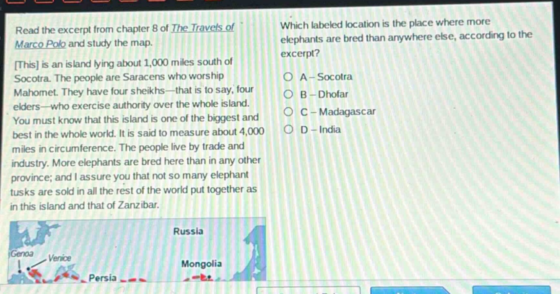 read the excerpt from chapter 8 of the travels of marco polo and study the map. this is an island lying about 1,000 miles south of socotra. the people are saracens who worship mahomet. they have four sheikhs - that is to say, four elders - who exercise authority over the whole island. you must know that this island is one of the biggest and best in the whole world. it is said to measure about 4,000 miles in circumference. the people live by trade and industry. more elephants are bred here than in any other province; and i assure you that not so many elephant tusks are sold in all the rest of the world put together as in this island and that of zanzibar. which labeled location is the place where more elephants are bred than anywhere else, according to the excerpt? a - socotra b - dhofar c - madagascar d - india