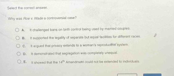 select the correct answer. why was roe v. wade a controversial case? a. it challenged bans on birth control being used by married couples. b. it supported the legality of separate but equal facilities for different races. c. it argued that privacy extends to a womans reproductive system. d. it demonstrated that segregation was completely unequal. e. it showed that the 14th amendment could not be extended to individuals.