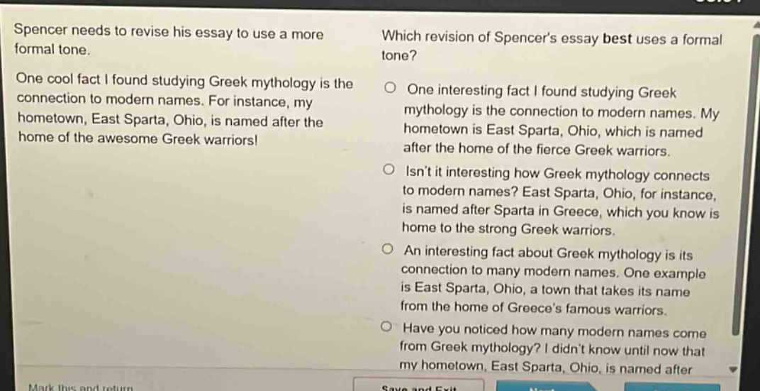 spencer needs to revise his essay to use a more formal tone. one cool fact i found studying greek mythology is the connection to modern names. for instance, my hometown, east sparta, ohio, is named after the home of the awesome greek warriors! which revision of spencers essay best uses a formal tone? one interesting fact i found studying greek mythology is the connection to modern names. my hometown is east sparta, ohio, which is named after the home of the fierce greek warriors. isnt it interesting how greek mythology connects to modern names? east sparta, ohio, for instance, is named after sparta in greece, which you know is home to the strong greek warriors. an interesting fact about greek mythology is its connection to many modern names. one example is east sparta, ohio, a town that takes its name from the home of greeces famous warriors. have you noticed how many modern names come from greek mythology? i didnt know until now that my hometown, east sparta, ohio, is named after